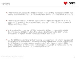 4Q07 net revenues reached R$57.0 million, representing increase by 114% from 4Q06.  Net revenues for 2007 totaled R$143.0 million, a 74% increase from 2006. 4Q07 Adjusted EBITDA reached R$27.9 million, representing growth of 111% from 4Q06, whereas Adjusted EBITDA for 2007 amounted to R$70.5 million, a 78% growth form 2006.  Adjusted net income* for 4Q07 increased by 95% as compared to 4Q06, having reached R$20.0 million. The adjusted net income for 2007, which amounted to R$52.9 million, increased by 67% from 2006. At the 2008 annual shareholders’ meting, Management will submit a proposal to distribute to shareholders dividends totaling R$35 million, which corresponds to 70% of net income available for distribution after the mandatory R$2.0 million allocation of net income to the legal reserve (5% of net income for the year, limited to a total of 20% of the capital stock ). Highlights *  Excludes the effects of premium amortization. 