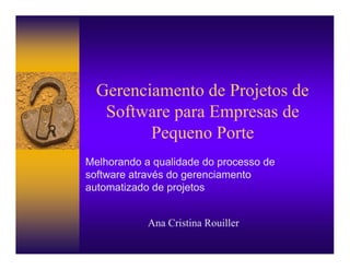 Gerenciamento de Projetos de
   Software para Empresas de
         Pequeno Porte
Melhorando a qualidade do processo de
software através do gerenciamento
automatizado de projetos


            Ana Cristina Rouiller
 
