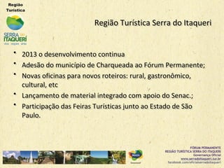 Região Turística Serra do ItaqueriRegião Turística Serra do Itaqueri
•• 2013 o desenvolvimento continua2013 o desenvolvimento continua
•• Adesão do município de Charqueada ao Fórum Permanente;Adesão do município de Charqueada ao Fórum Permanente;
•• Novas oficinas para novos roteiros: rural, gastronômico,Novas oficinas para novos roteiros: rural, gastronômico,
cultural, etccultural, etc
•• Lançamento de material integrado com apoio do Senac.;Lançamento de material integrado com apoio do Senac.;
•• Participação das Feiras Turísticas junto ao Estado de SãoParticipação das Feiras Turísticas junto ao Estado de São
Paulo.Paulo.
 