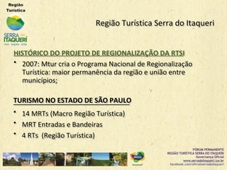 Região Turística Serra do ItaqueriRegião Turística Serra do Itaqueri
HISTÓRICO DO PROJETO DE REGIONALIZAÇÃO DA RTSIHISTÓRICO DO PROJETO DE REGIONALIZAÇÃO DA RTSI
•• 2007: Mtur cria o Programa Nacional de Regionalização2007: Mtur cria o Programa Nacional de Regionalização
Turística: maior permanência da região e união entreTurística: maior permanência da região e união entre
municípios;municípios;
TURISMO NO ESTADO DE SÃO PAULOTURISMO NO ESTADO DE SÃO PAULO
•• 14 MRTs (Macro Região Turística)14 MRTs (Macro Região Turística)
•• MRT Entradas e BandeirasMRT Entradas e Bandeiras
•• 4 RTs (Região Turística)4 RTs (Região Turística)
 