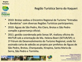 Região Turística Serra do ItaqueriRegião Turística Serra do Itaqueri
•• 2010: Brotas sediou o Encontro Regional de Turismo "Entradas2010: Brotas sediou o Encontro Regional de Turismo "Entradas
e Bandeiras" com diversas Regiões Turísticas participantes;e Bandeiras" com diversas Regiões Turísticas participantes;
•• 2010: Águas de São Pedro, Rio Claro, Brotas e São Pedro2010: Águas de São Pedro, Rio Claro, Brotas e São Pedro
compõe a governança oficial;compõe a governança oficial;
•• 2011: gestão coordenada pelo Senac SP, realizou oficina do2011: gestão coordenada pelo Senac SP, realizou oficina do
INVTUR sob a orientação de Ma. Helena Boeri (SETUR/SP); oINVTUR sob a orientação de Ma. Helena Boeri (SETUR/SP); o
1º Fórum do Desenvolvimento do Turismo Regional, onde foi1º Fórum do Desenvolvimento do Turismo Regional, onde foi
assinada carta de adesão ao projeto por prefeitos de Águas deassinada carta de adesão ao projeto por prefeitos de Águas de
São Pedro, Brotas, Charqueada, Itirapina, Santa Maria daSão Pedro, Brotas, Charqueada, Itirapina, Santa Maria da
Serra, São Pedro e Torrinha.Serra, São Pedro e Torrinha.
 