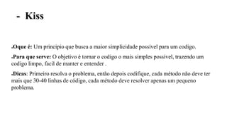 - Kiss
●Oque é: Um principio que busca a maior simplicidade possível para um codigo.
●Para que serve: O objetivo é tornar o codigo o mais simples possível, trazendo um
codigo limpo, facil de manter e entender .
●Dicas: Primeiro resolva o problema, então depois codifique, cada método não deve ter
mais que 30-40 linhas de código, cada método deve resolver apenas um pequeno
problema.
 