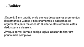 - Builder
●Oque é: É um padrão onde em vez de passar os argumentos
diretamente a Classe x nós chamamos e passamos os
argumentos para métodos do Builder e eles retornam estes
dados para a classe x.
●Praque serve: Torna o codigo legivel apesar de ficar um
pouco mais complexo.
 