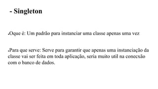 - Singleton
●Oque é: Um padrão para instanciar uma classe apenas uma vez
●Para que serve: Serve para garantir que apenas uma instanciação da
classe vai ser feita em toda aplicação, seria muito util na conecxão
com o banco de dados.
 
