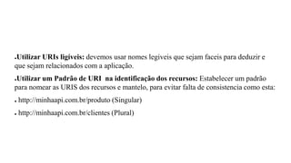●Utilizar URIs ligíveis: devemos usar nomes legiveis que sejam faceis para deduzir e
que sejam relacionados com a aplicação.
●Utilizar um Padrão de URI na identificação dos recursos: Estabelecer um padrão
para nomear as URIS dos recursos e mantelo, para evitar falta de consistencia como esta:
● http://minhaapi.com.br/produto (Singular)
● http://minhaapi.com.br/clientes (Plural)
 