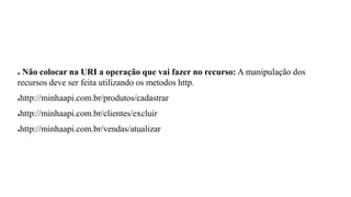 ● Não colocar na URI a operação que vai fazer no recurso: A manipulação dos
recursos deve ser feita utilizando os metodos http.
●http://minhaapi.com.br/produtos/cadastrar
●http://minhaapi.com.br/clientes/excluir
●http://minhaapi.com.br/vendas/atualizar
 