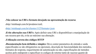 ●Não colocar na URI o formato desejado na apresentação do recurso
●http://minhaapi.com.br/produtos/xml;
●http://minhaapi.com.br/clientes/112?formato=json
●Evite alterações nas URI’s: Após definir uma URI e disponibilizar a manipulação de
um recurso por ela, evite ao máximo sua alteração.
●Utilização correta dos códigos HTTP
●Documentação bem definida e simples: Deve conter parametros de entrada e saida
especificados se são obrigatorios ou opcionais, descrição de funcionalidade dos metodos,
formatos de resposta, requerimento de autenticação ou não, especificações de metodos
aceitos pelo endopoint e especificar os codigos de retorno tanto de sucesso quanto de
 