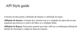 API Style guide
●Consiste em duas partes a definição de funções e a definição de regras
●Difinição de funções: A função deve retornar true se a validação for aprovada ou uma
sequência que descreva o motivo da falha, se a validação falhar.
●Difinição de Regras: Precisamos garantir que toda a API use a combinação definida de
método de solicitação e código de status de resposta.
 