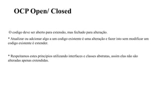 OCP Open/ Closed
O codigo deve ser aberto para extensão, mas fechado para alteração.
* Atualizar ou adcionar algo a um codigo existente é uma alteração e fazer isto sem modificar um
codigo existente é extender.
* Respeitamos estes principios utilizando interfaces e classes abstratas, assim elas não são
alteradas apenas extendidas.
 