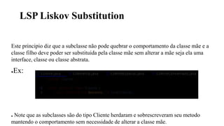 LSP Liskov Substitution
Este principio diz que a subclasse não pode quebrar o comportamento da classe mãe e a
classe filho deve poder ser substituida pela classe mãe sem alterar a mãe seja ela uma
interface, classe ou classe abstrata.
●Ex:
● Note que as subclasses são do tipo Cliente herdaram e sobrescreveram seu metodo
mantendo o comportamento sem necessidade de alterar a classe mãe.
 