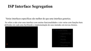 ISP Interface Segregation
Varias interfaces especificas são melhor do que uma interface generica.
Se refere a não criar uma interface com muitas funcionalidades e sim varias com funções bem
definidas em cada uma facilitando a implementação de seus metodos em novoa clienres.
 