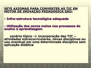 SETE AXIOMAS PARA CONVERTER AS TIC EM MOTOR DE INOVAÇÃO PEDAGÓGICA SÃO: - Infra-estrutura tecnológica adequada - Utilização dos novos meios nos processos de ensino e aprendizagem cenário típico -> incorporação das TIC – atividades extracurriculares, novas disciplinas ou uso eventual em uma determinada disciplina sem aplicação didática 