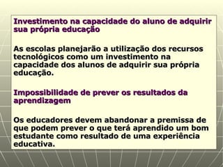 Investimento na capacidade do aluno de adquirir sua própria educação As escolas planejarão a utilização dos recursos tecnológicos como um investimento na capacidade dos alunos de adquirir sua própria educação. Impossibilidade de prever os resultados da aprendizagem Os educadores devem abandonar a premissa de que podem prever o que terá aprendido um bom estudante como resultado de uma experiência educativa. 