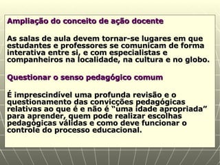 Ampliação do conceito de ação docente As salas de aula devem tornar-se lugares em que estudantes e professores se comunicam de forma interativa entre si, e com especialistas e companheiros na localidade, na cultura e no globo. Questionar o senso pedagógico comum É imprescindível uma profunda revisão e o questionamento das convicções pedagógicas relativas ao que é e não é “uma idade apropriada” para aprender, quem pode realizar escolhas pedagógicas válidas e como deve funcionar o controle do processo educacional. 