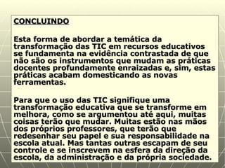 CONCLUINDO Esta forma de abordar a temática da transformação das TIC em recursos educativos se fundamenta na evidência contrastada de que não são os instrumentos que mudam as práticas docentes profundamente enraizadas e, sim, estas práticas acabam domesticando as novas ferramentas. Para que o uso das TIC signifique uma transformação educativa que se transforme em melhora, como se argumentou até aqui, muitas coisas terão que mudar. Muitas estão nas mãos dos próprios professores, que terão que redesenhar seu papel e sua responsabilidade na escola atual. Mas tantas outras escapam de seu controle e se inscrevem na esfera da direção da escola, da administração e da própria sociedade. 