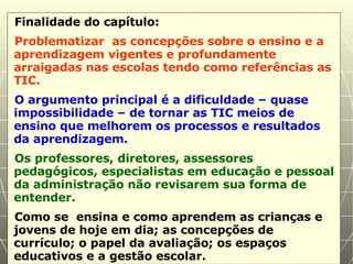 Finalidade do capítulo: Problematizar  as concepções sobre o ensino e a aprendizagem vigentes e profundamente arraigadas nas escolas tendo como referências as TIC. O argumento principal é a dificuldade – quase impossibilidade – de tornar as TIC meios de ensino que melhorem os processos e resultados da aprendizagem. Os professores, diretores, assessores pedagógicos, especialistas em educação e pessoal da administração não revisarem sua forma de entender. Como se  ensina e como aprendem as crianças e jovens de hoje em dia; as concepções de currículo; o papel da avaliação; os espaços educativos e a gestão escolar. 