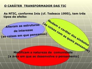 O CARÁTER  TRANSFORMADOR DAS TIC As NTIC, conforme Inis (cf. Tedesco 1995), tem três tipos de efeito: Alteram as estruturas  de interesse (as coisas em que pensamos) Mudam o caráter dos símbolos (as coisas com as quais pensamos) Modificam a natureza da  comunidade (a área em que se desenvolve o pensamento) 