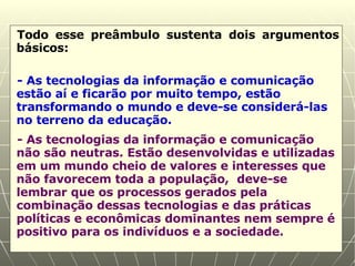 Todo esse preâmbulo sustenta dois argumentos básicos: - As tecnologias da informação e comunicação estão aí e ficarão por muito tempo, estão transformando o mundo e deve-se considerá-las no terreno da educação. - As tecnologias da informação e comunicação não são neutras. Estão desenvolvidas e utilizadas em um mundo cheio de valores e interesses que não favorecem toda a população,  deve-se lembrar que os processos gerados pela combinação dessas tecnologias e das práticas políticas e econômicas dominantes nem sempre é positivo para os indivíduos e a sociedade. 