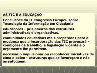 AS TIC E A EDUCAÇÃO Conclusões do II Congresso Europeu sobre Tecnologia da Informação em Cidadania  educadores -  prisioneiros das estruturas administrativas e organizativas.  comunidades educativas mais preparadas para a mudança que a incorporação das TIC provocará - condições de trabalho, a legislação vigente e o orçamento lhe permitem.  necessário impulsionar ou reconhecer iniciativas de cima a baixo - estruturas que as favoreçam e não as sufoquem. 