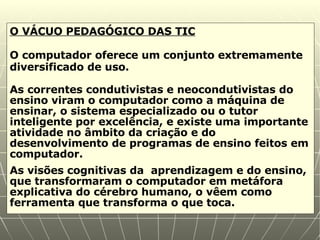 O VÁCUO PEDAGÓGICO DAS TIC O computador oferece um conjunto extremamente diversificado de uso. As correntes condutivistas e neocondutivistas do ensino viram o computador como a máquina de ensinar, o sistema especializado ou o tutor inteligente por excelência, e existe uma importante atividade no âmbito da criação e do desenvolvimento de programas de ensino feitos em computador. As visões cognitivas da  aprendizagem e do ensino, que transformaram o computador em metáfora explicativa do cérebro humano, o vêem como ferramenta que transforma o que toca. 