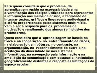 Para quem considera que o problema  da aprendizagem reside na expressividade e na diversificação dos códigos utilizados para representar a informação nos meios de ensino, a facilidade de integrar textos, gráficos e linguagens audiovisual e pictória proporcionada pelos sistemas multimídia. Vem a ser a resposta para os  problemas de motivação e rendimento dos alunos (e inclusive dos professores). Quem considera que a  aprendizagem se baseia na troca e na cooperação, no  enfrentamento de riscos, na elaboração de hipóteses, no contraste, na argumentação, no  reconhecimento do outro e na aceitação da diversidade vê nos sistemas informáticos, na navegação pela informação e na ampliação da comunicação com pessoas e instituições geograficamente distantes a resposta às limitações do espaço escolar.  
