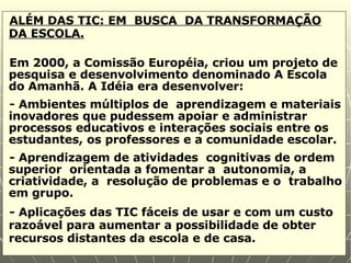 ALÉM DAS TIC: EM  BUSCA  DA TRANSFORMAÇÃO DA ESCOLA. Em 2000, a Comissão Européia, criou um projeto de pesquisa e desenvolvimento denominado A Escola do Amanhã. A Idéia era desenvolver: - Ambientes múltiplos de  aprendizagem e materiais inovadores que pudessem apoiar e administrar processos educativos e interações sociais entre os estudantes, os professores e a comunidade escolar. - Aprendizagem de atividades  cognitivas de ordem superior  orientada a fomentar a  autonomia, a criatividade, a  resolução de problemas e o  trabalho em grupo. - Aplicações das TIC fáceis de usar e com um custo razoável para aumentar a possibilidade de obter recursos distantes da escola e de casa. 