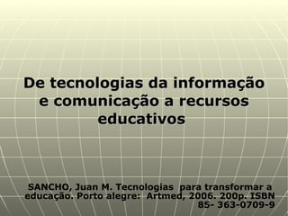SANCHO, Juan M. Tecnologias  para transformar a  educação. Porto alegre:  Artmed, 2006. 200p. ISBN 85- 363-0709-9 De tecnologias da informação e comunicação a recursos educativos  