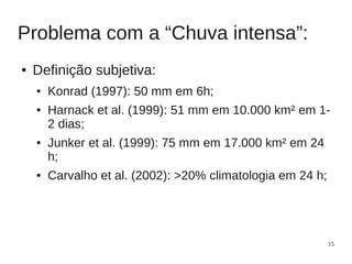 Problema com a “Chuva intensa”:
●   Definição subjetiva:
    ●   Konrad (1997): 50 mm em 6h;
    ●   Harnack et al. (1999): 51 mm em 10.000 km² em 1-
        2 dias;
    ●   Junker et al. (1999): 75 mm em 17.000 km² em 24
        h;
    ●   Carvalho et al. (2002): >20% climatologia em 24 h;




                                                             15
 