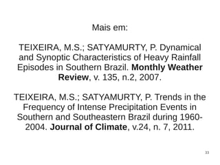 Mais em:

TEIXEIRA, M.S.; SATYAMURTY, P. Dynamical
and Synoptic Characteristics of Heavy Rainfall
Episodes in Southern Brazil. Monthly Weather
          Review, v. 135, n.2, 2007.

TEIXEIRA, M.S.; SATYAMURTY, P. Trends in the
  Frequency of Intense Precipitation Events in
 Southern and Southeastern Brazil during 1960-
  2004. Journal of Climate, v.24, n. 7, 2011.

                                                 33
 