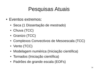 Pesquisas Atuais
●   Eventos extremos:
    ●   Seca (1 Dissertação de mestrado)
    ●   Chuva (TCC)
    ●   Granizo (TCC)
    ●   Complexos Convectivos de Mesoescala (TCC)
    ●   Vento (TCC)
    ●   Modelagem numérica (Iniciação científica)
    ●   Tornados (Iniciação científica)
    ●   Padrões de grande escala (EOFs)
                                                    34
 