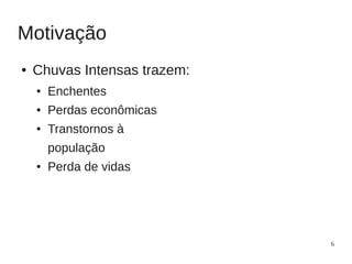 Motivação
●   Chuvas Intensas trazem:
    ●   Enchentes
    ●   Perdas econômicas
    ●   Transtornos à
        população
    ●   Perda de vidas




                              6
 