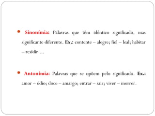  Sinonímia: Palavras que têm idêntico significado, mas
significante diferente. Ex.: contente – alegre; fiel – leal; habitar
– residir …
 Antonímia: Palavras que se opõem pelo significado. Ex.:
amor – ódio; doce – amargo; entrar – sair; viver – morrer.
 