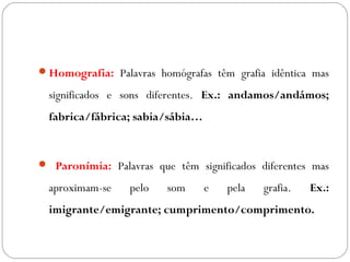 Homografia: Palavras homógrafas têm grafia idêntica mas
significados e sons diferentes. Ex.: andamos/andámos;
fabrica/fábrica; sabia/sábia…
 Paronímia: Palavras que têm significados diferentes mas
aproximam-se pelo som e pela grafia. Ex.:
imigrante/emigrante; cumprimento/comprimento.
 