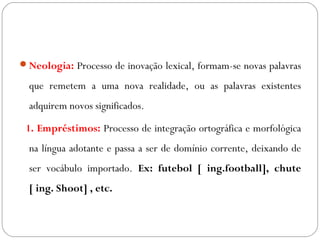 Neologia: Processo de inovação lexical, formam-se novas palavras
que remetem a uma nova realidade, ou as palavras existentes
adquirem novos significados.
1. Empréstimos: Processo de integração ortográfica e morfológica
na língua adotante e passa a ser de domínio corrente, deixando de
ser vocábulo importado. Ex: futebol [ ing.football], chute
[ ing. Shoot] , etc.
 