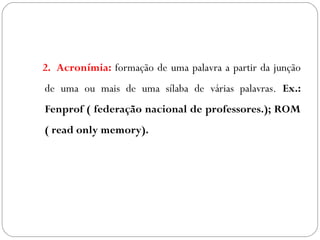 2. Acronímia: formação de uma palavra a partir da junção
de uma ou mais de uma sílaba de várias palavras. Ex.:
Fenprof ( federação nacional de professores.); ROM
( read only memory).
 