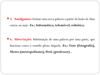 3. Amálgamas: formar uma nova palavra a partir da fusão de duas
outras ou mais. Ex.: Informática, telemóvel, robótica.
4. Abreviação: Substituição de uma palavra por uma parte, que
funciona como o sentido pleno daquela. Ex.: Foto (fotografia),
Metro (metropolitano), Prof. (professor) .
 