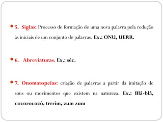 5. Siglas: Processo de formação de uma nova palavra pela redução
ás iniciais de um conjunto de palavras. Ex.: ONU, UERR.
6.  Abreviaturas. Ex.: séc.
7. Onomatopeias: criação de palavras a partir da imitação de
sons ou movimentos que existem na natureza. Ex.: Blá-blá,
cocorococó, trrrim, zum zum
 