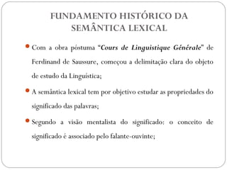 FUNDAMENTO HISTÓRICO DA
SEMÂNTICA LEXICAL
Com a obra póstuma “Cours de Linguistique Générale” de
Ferdinand de Saussure, começou a delimitação clara do objeto
de estudo da Linguística;
A semântica lexical tem por objetivo estudar as propriedades do
significado das palavras;
Segundo a visão mentalista do significado: o conceito de
significado é associado pelo falante-ouvinte;
 