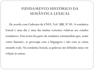FUNDAMENTO HISTÓRICO DA
SEMÂNTICA LEXICAL
De acordo com Cadernos do CNLF, Vol. XIII, Nº 03. A semântica
lexical é uma das é uma das muitas vertentes relativas aos estudos
semânticos. Esta teoria faz parte da semântica estruturalista que, assim
como Saussure, se preocupa com a linguagem e não com as coisas
(mundo real). Na semântica lexical, as palavras são definidas umas em
relação às outras.
 