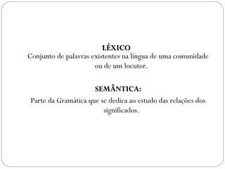 LÉXICOLÉXICO
Conjunto de palavras existentes na língua de uma comunidade
ou de um locutor.
SEMÂNTICA:SEMÂNTICA:
Parte da Gramática que se dedica ao estudo das relações dos
significados.
 