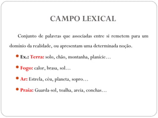 CAMPO LEXICAL
Conjunto de palavras que associadas entre si remetem para um
domínio da realidade, ou apresentam uma determinada noção.
Ex.: Terra: solo, chão, montanha, planície…
Fogo: calor, brasa, sol…
Ar: Estrela, céu, planeta, sopro…
Praia: Guarda-sol, toalha, areia, conchas…
 