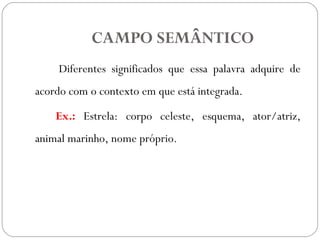 CAMPO SEMÂNTICO
Diferentes significados que essa palavra adquire de
acordo com o contexto em que está integrada.
Ex.: Estrela: corpo celeste, esquema, ator/atriz,
animal marinho, nome próprio.
 