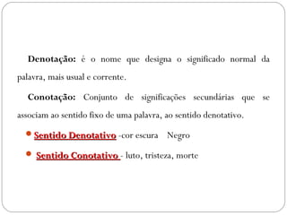  Denotação: é o nome que designa o significado normal da
palavra, mais usual e corrente.
 Conotação: Conjunto de significações secundárias que se
associam ao sentido fixo de uma palavra, ao sentido denotativo.
Sentido DenotativoSentido Denotativo -cor escura   Negro 
 Sentido ConotativoSentido Conotativo - luto, tristeza, morte
 