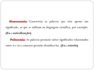   Monossemia:Monossemia: Caracteriza as palavras que têm apenas um
significado, as que se utilizam na linguagem científica, por exemplo.
(Ex.: eutrofização)
  Polissemia:Polissemia: As palavras possuem vários significados relacionados
entre si e só o contexto permite identificá-los. (Ex.: estrela)
 