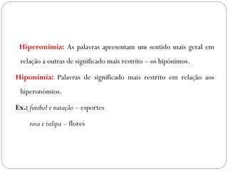 Hiperonímia: As palavras apresentam um sentido mais geral em
relação a outras de significado mais restrito – os hipónimos.
 Hiponímia: Palavras de significado mais restrito em relação aos
hiperonómios.
Ex.: futebol e natação – esportes
rosa e tulipa – flores
 