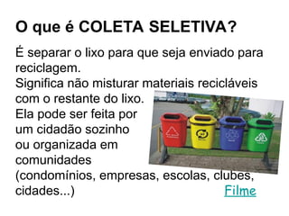 O que é COLETA SELETIVA?
É separar o lixo para que seja enviado para
reciclagem.
Significa não misturar materiais recicláveis
com o restante do lixo.
Ela pode ser feita por
um cidadão sozinho
ou organizada em
comunidades
(condomínios, empresas, escolas, clubes,
cidades...) Filme
 