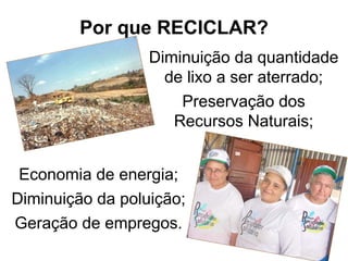 Por que RECICLAR?
Economia de energia;
Diminuição da poluição;
Geração de empregos.
Diminuição da quantidade
de lixo a ser aterrado;
Preservação dos
Recursos Naturais;
 