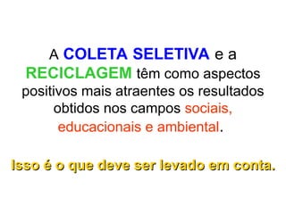 A COLETA SELETIVA e a
RECICLAGEM têm como aspectos
positivos mais atraentes os resultados
obtidos nos campos sociais,
educacionais e ambiental.
Isso é o que deve ser levado em conta.
Isso é o que deve ser levado em conta.
 