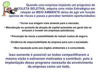 Quando uma empresa implanta um programa de
COLETA SELETIVA, adquire uma visão Estratégica em
relação ao MEIO AMBIENTE deixa de agir em função
apenas de riscos e passa a perceber também oportunidades:
• Tornar sua imagem mais atraente para o mercado;
• Manutenção ou aumento da atração de capital acionistas em geral não se
arriscam a investir em empresas poluidoras);
• Prevenção de riscos e possibilidade de reduzir custos de seguro;
• Evidência da responsabilidade da empresa para com a sociedade;
• Boa reputação junto aos órgãos ambientais e à comunidade.
Isso somente é possível se todos compartilharem a
mesma visão e estiverem motivados a contribuir, pois a
implantação desse programa necessita do envolvimento
da empresa como um todo.
 