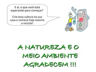 E aí, o que você está
esperando para começar?
Crie essa cultura na sua
casa e comece hoje mesmo
a reciclar!
A NATUREZA E O
A NATUREZA E O
MEIO AMBIENTE
MEIO AMBIENTE
AGRADECEM !!!
AGRADECEM !!!
 